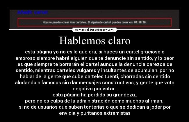 Hablemos claro - esta página yo no es lo que era, si haces un cartel gracioso o
amoroso siempre habrá alguien que te denuncie sin sentido, y lo peor
es que siempre te borrarán el cartel aunque la denuncia carezca de
sentido, mientras carteles vulgares y insultantes se acumulan. por no
hablar de la gente que sube carteles tuenti, chorradas sin sentido
aludando a famosos sin dar mensajes constructivos, y gente que vota
negativo por votar..
esta página ha perdido su grandeza..
pero no es culpa de la administración como muchos afirman..
si no de usuarios que suben tonterías o que se dedican a joder por
envidia y puritanos extremistas