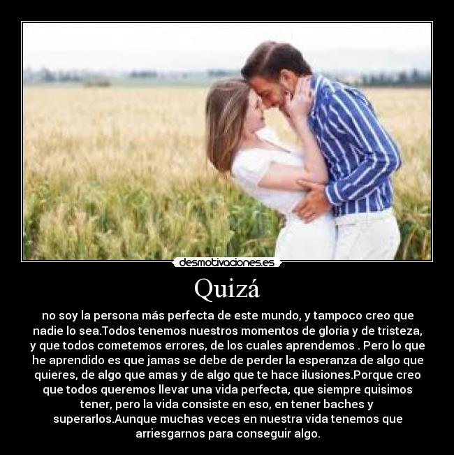 Quizá - no soy la persona más perfecta de este mundo, y tampoco creo que
nadie lo sea.Todos tenemos nuestros momentos de gloria y de tristeza,
y que todos cometemos errores, de los cuales aprendemos . Pero lo que
he aprendido es que jamas se debe de perder la esperanza de algo que
quieres, de algo que amas y de algo que te hace ilusiones.Porque creo
que todos queremos llevar una vida perfecta, que siempre quisimos
tener, pero la vida consiste en eso, en tener baches y
superarlos.Aunque muchas veces en nuestra vida tenemos que
arriesgarnos para conseguir algo.