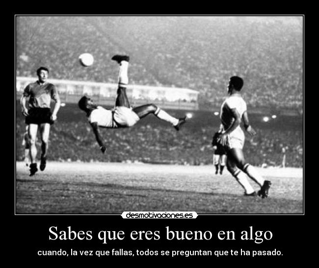 Sabes que eres bueno en algo - cuando, la vez que fallas, todos se preguntan que te ha pasado.