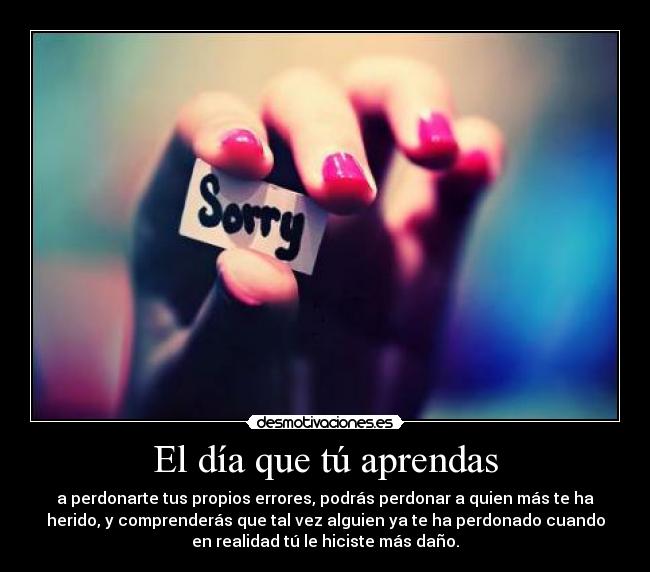 El día que tú aprendas - a perdonarte tus propios errores, podrás perdonar a quien más te ha
herido, y comprenderás que tal vez alguien ya te ha perdonado cuando
en realidad tú le hiciste más daño.