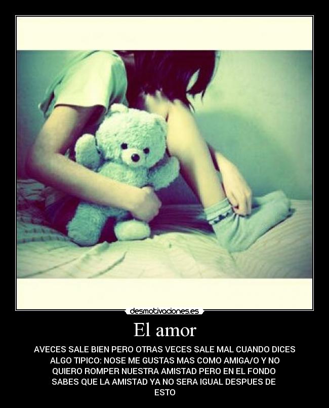 El amor - AVECES SALE BIEN PERO OTRAS VECES SALE MAL CUANDO DICES
ALGO TIPICO: NOSE ME GUSTAS MAS COMO AMIGA/O Y NO
QUIERO ROMPER NUESTRA AMISTAD PERO EN EL FONDO
SABES QUE LA AMISTAD YA NO SERA IGUAL DESPUES DE
ESTO