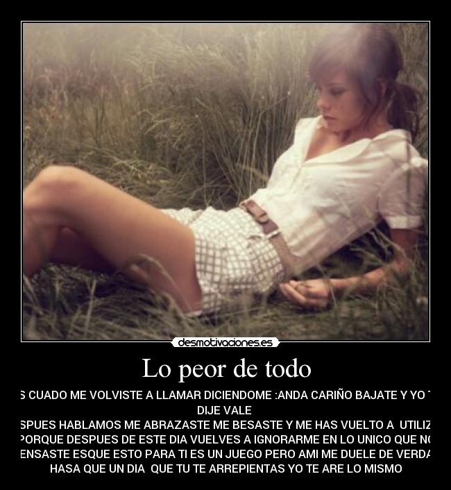 Lo peor de todo - ES CUADO ME VOLVISTE A LLAMAR DICIENDOME :ANDA CARIÑO BAJATE Y YO TE
DIJE VALE
DESPUES HABLAMOS ME ABRAZASTE ME BESASTE Y ME HAS VUELTO A UTILIZAR
PORQUE DESPUES DE ESTE DIA VUELVES A IGNORARME EN LO UNICO QUE NO
PENSASTE ESQUE ESTO PARA TI ES UN JUEGO PERO AMI ME DUELE DE VERDAD
HASA QUE UN DIA QUE TU TE ARREPIENTAS YO TE ARE LO MISMO