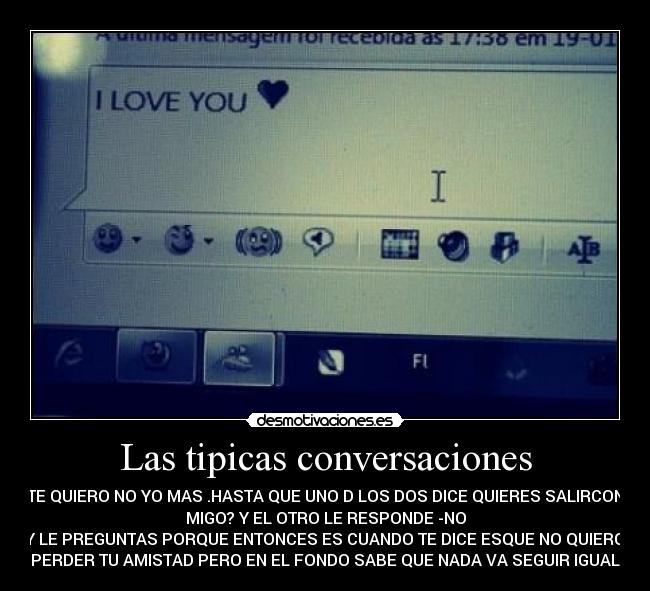 Las tipicas conversaciones - TE QUIERO NO YO MAS .HASTA QUE UNO D LOS DOS DICE QUIERES SALIRCON
MIGO? Y EL OTRO LE RESPONDE -NO
Y LE PREGUNTAS PORQUE ENTONCES ES CUANDO TE DICE ESQUE NO QUIERO
PERDER TU AMISTAD PERO EN EL FONDO SABE QUE NADA VA SEGUIR IGUAL