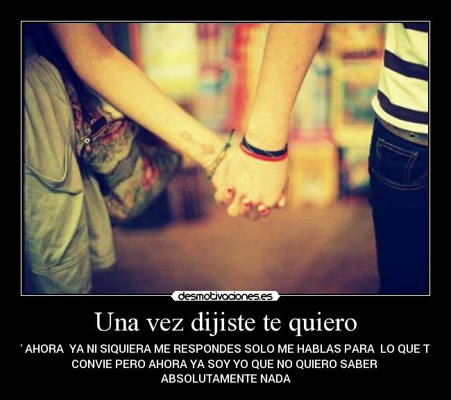 Una vez dijiste te quiero - Y AHORA YA NI SIQUIERA ME RESPONDES SOLO ME HABLAS PARA LO QUE TE
CONVIE PERO AHORA YA SOY YO QUE NO QUIERO SABER
ABSOLUTAMENTE NADA