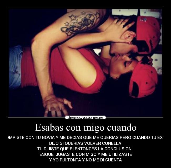 Esabas con migo cuando - ROMPISTE CON TU NOVIA Y ME DECIAS QUE ME QUERIAS PERO CUANDO TU EX TE
DIJO SI QUERIAS VOLVER CONELLA
TU DIJISTE QUE SI ENTONCES LA CONCLUSION
ESQUE JUGASTE CON MIGO Y ME UTILIZASTE
Y YO FUI TONTA Y NO ME DI CUENTA