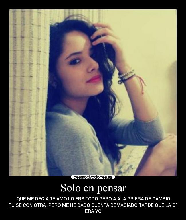 Solo en pensar - QUE ME DECIA TE AMO LO ERS TODO PERO A ALA PRIERA DE CAMBIO
TE FUISE CON OTRA .PERO ME HE DADO CUENTA DEMASIADO TARDE QUE LA OTRA
ERA YO