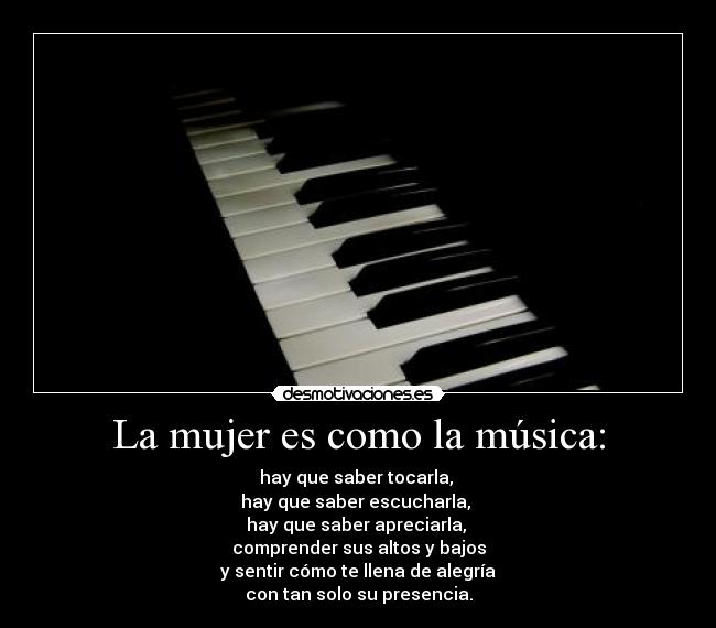 La mujer es como la música: - hay que saber tocarla,
hay que saber escucharla,
hay que saber apreciarla,
comprender sus altos y bajos
y sentir cómo te llena de alegría
con tan solo su presencia.