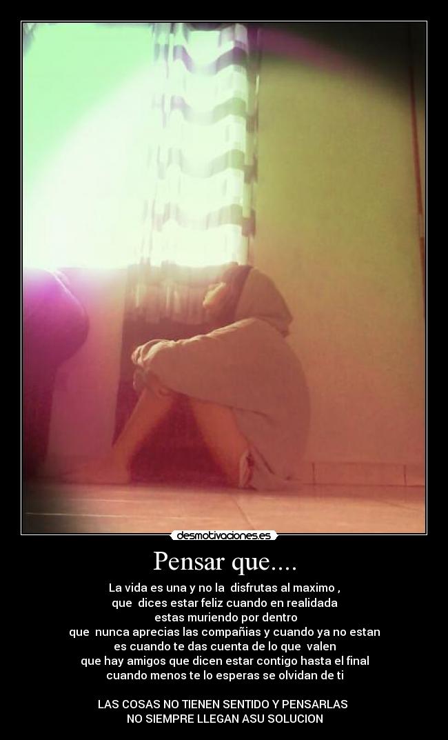 Pensar que.... - La vida es una y no la  disfrutas al maximo ,
que  dices estar feliz cuando en realidada
 estas muriendo por dentro
que  nunca aprecias las compañias y cuando ya no estan
es cuando te das cuenta de lo que  valen
que hay amigos que dicen estar contigo hasta el final
cuando menos te lo esperas se olvidan de ti

LAS COSAS NO TIENEN SENTIDO Y PENSARLAS 
NO SIEMPRE LLEGAN ASU SOLUCION