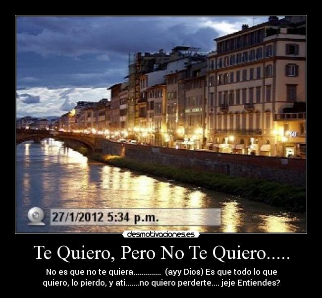 Te Quiero, Pero No Te Quiero..... - No es que no te quiera..............  (ayy Dios) Es que todo lo que
quiero, lo pierdo, y ati.......no quiero perderte.... jeje Entiendes?