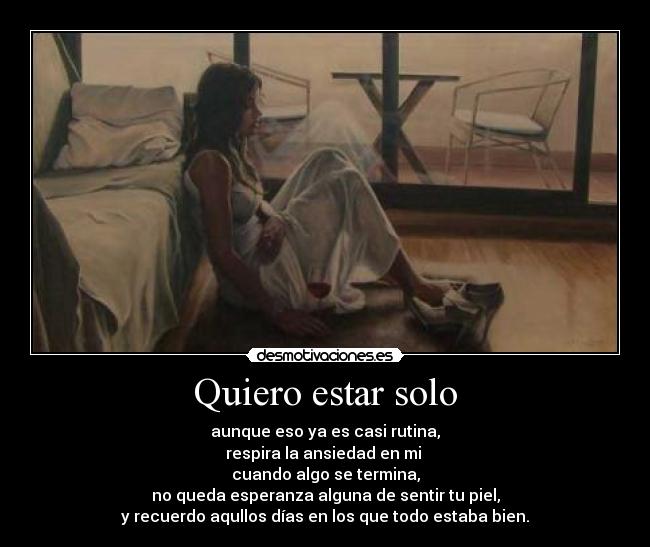 Quiero estar solo - aunque eso ya es casi rutina,
respira la ansiedad en mi
cuando algo se termina,
no queda esperanza alguna de sentir tu piel,
y recuerdo aqullos días en los que todo estaba bien.