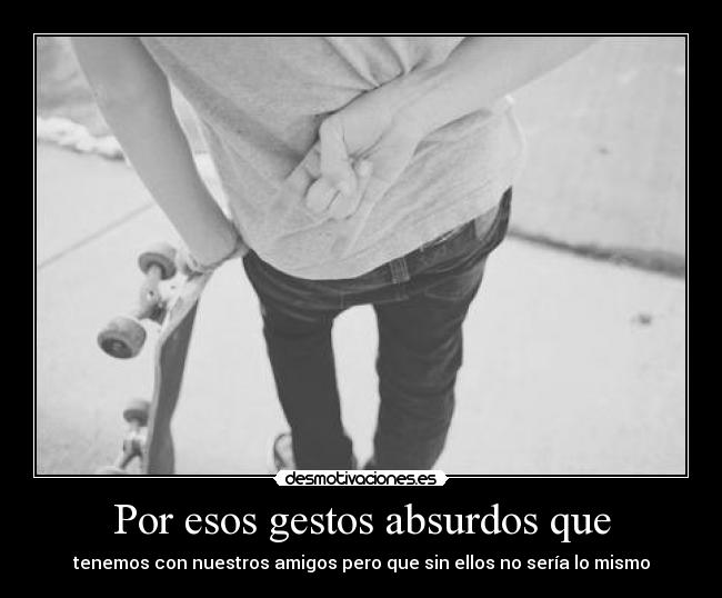 Por esos gestos absurdos que - tenemos con nuestros amigos pero que sin ellos no sería lo mismo