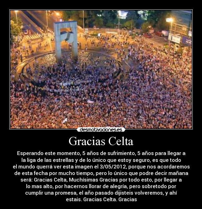 Gracias Celta - Esperando este momento, 5 años de sufrimiento, 5 años para llegar a
la liga de las estrellas y de lo único que estoy seguro, es que todo
el mundo querrá ver esta imagen el 3/05/2012, porque nos acordaremos
de esta fecha por mucho tiempo, pero lo único que podre decir mañana
será: Gracias Celta, Muchísimas Gracias por todo esto, por llegar a
lo mas alto, por hacernos llorar de alegría, pero sobretodo por
cumplir una promesa, el año pasado dijisteis volveremos, y ahí
estais. Gracias Celta. Gracias