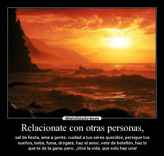 Relacionate con otras personas, - sal de fiesta, ama a gente, cuidad a tus seres queridos, persigue tus
sueños, bebe, fuma, drógate, haz el amor, vete de botellón, haz lo
que te de la gana, pero...¡Vive la vida, que solo hay una!