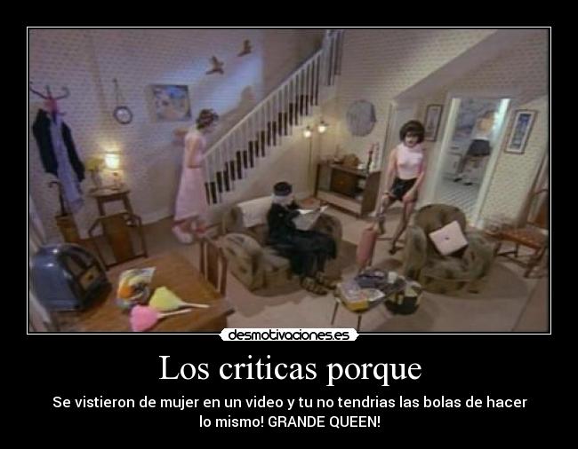 Los criticas porque - Se vistieron de mujer en un video y tu no tendrias las bolas de hacer
lo mismo! GRANDE QUEEN!♥