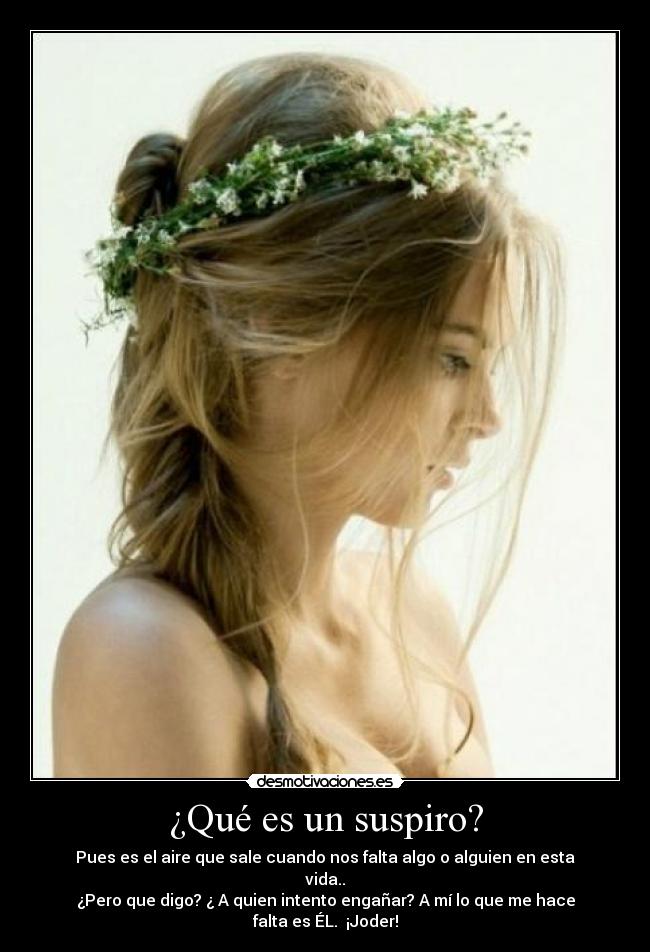 ¿Qué es un suspiro? - Pues es el aire que sale cuando nos falta algo o alguien en esta vida..
¿Pero que digo? ¿ A quien intento engañar? A mí lo que me hace falta es ÉL. ¡Joder!