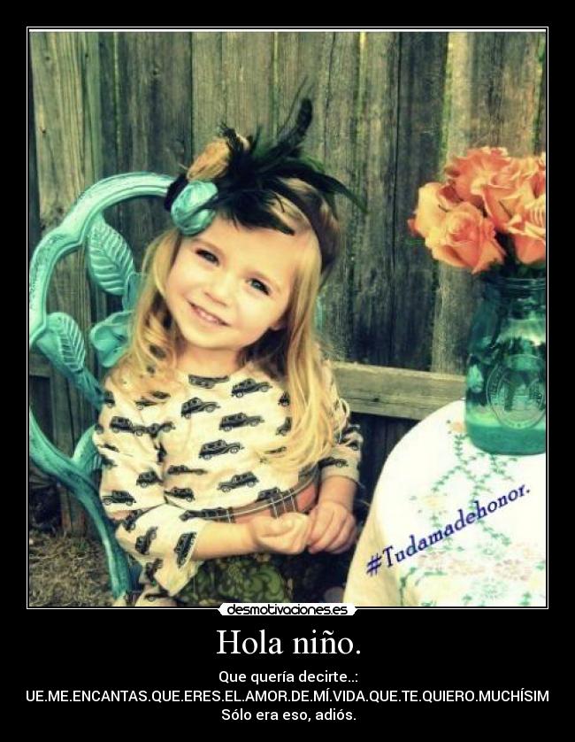 Hola niño. - Que quería decirte..:
QUE.ME.ENCANTAS.QUE.ERES.EL.AMOR.DE.MÍ.VIDA.QUE.TE.QUIERO.MUCHÍSIMO.
Sólo era eso, adiós.