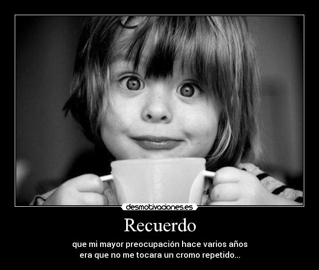 Recuerdo - que mi mayor preocupación hace varios años
era que no me tocara un cromo repetido...