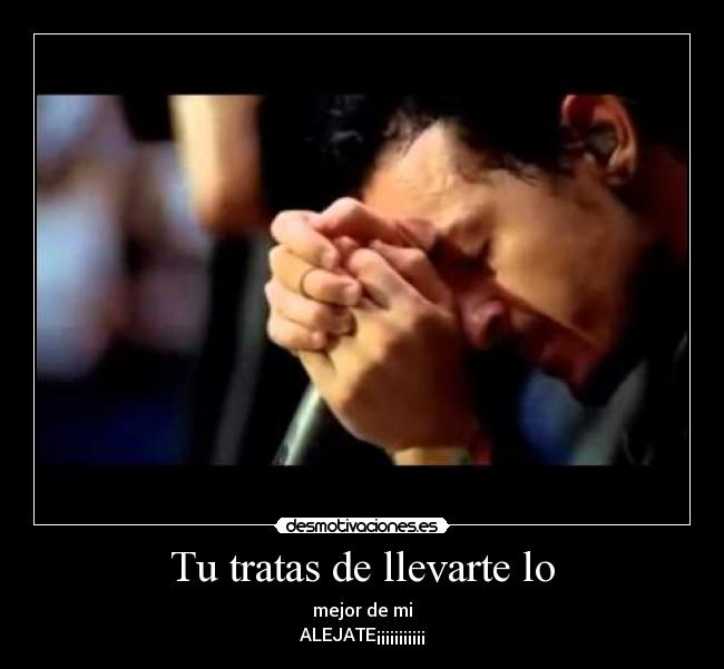 Tu tratas de llevarte lo - mejor de mi
ALEJATE¡¡¡¡¡¡¡¡¡¡¡