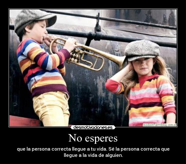 No esperes - que la persona correcta llegue a tu vida. Sé la persona correcta que
llegue a la vida de alguien.