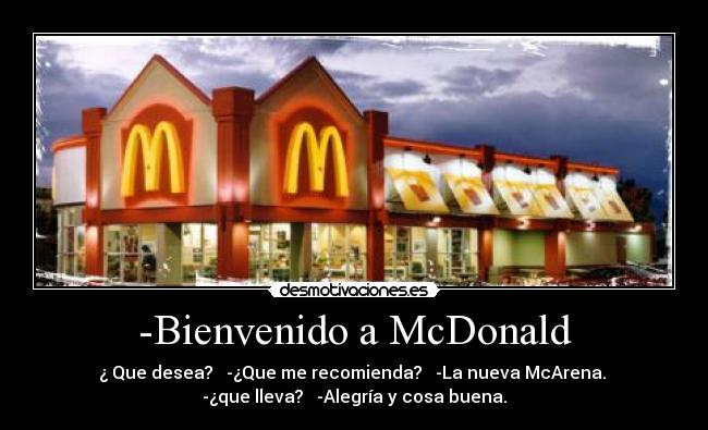 -Bienvenido a McDonald - ¿ Que desea? -¿Que me recomienda? -La nueva McArena.
-¿que lleva? -Alegría y cosa buena.