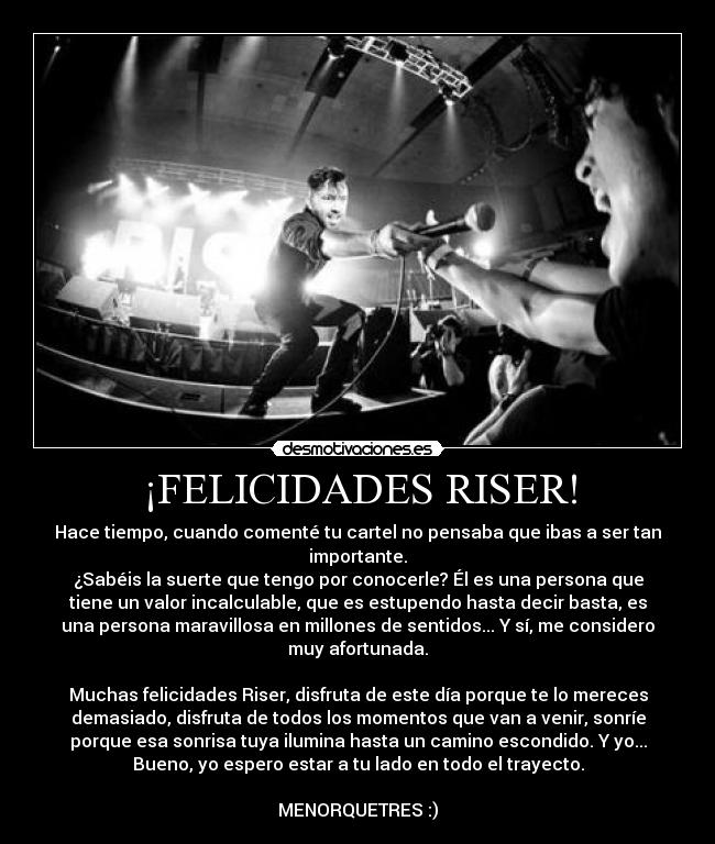 ¡FELICIDADES RISER! - Hace tiempo, cuando comenté tu cartel no pensaba que ibas a ser tan
importante.
¿Sabéis la suerte que tengo por conocerle? Él es una persona que
tiene un valor incalculable, que es estupendo hasta decir basta, es
una persona maravillosa en millones de sentidos... Y sí, me considero
muy afortunada.
Muchas felicidades Riser, disfruta de este día porque te lo mereces
demasiado, disfruta de todos los momentos que van a venir, sonríe
porque esa sonrisa tuya ilumina hasta un camino escondido. Y yo...
Bueno, yo espero estar a tu lado en todo el trayecto.
MENORQUETRES :)