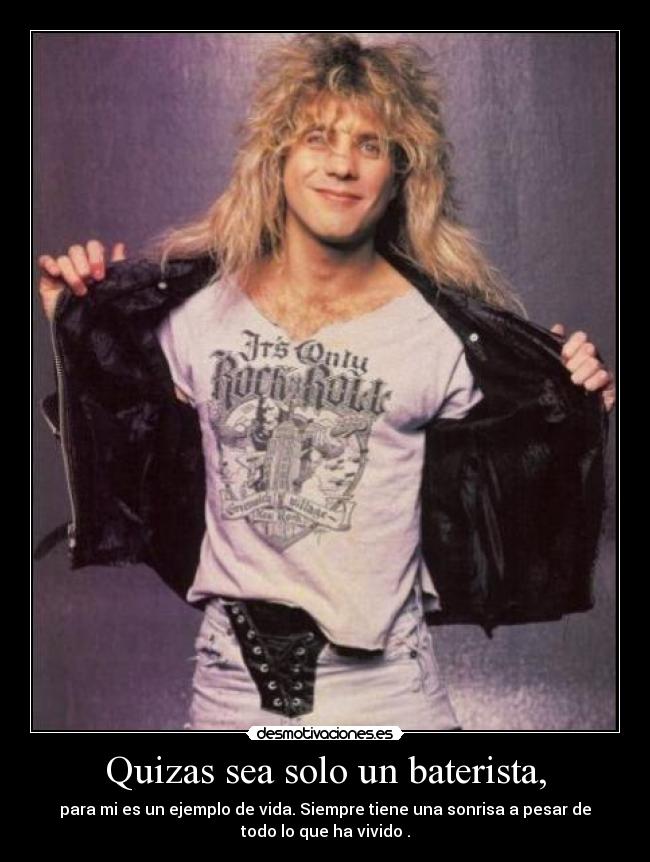 Quizas sea solo un baterista, - para mi es un ejemplo de vida. Siempre tiene una sonrisa a pesar de
todo lo que ha vivido .