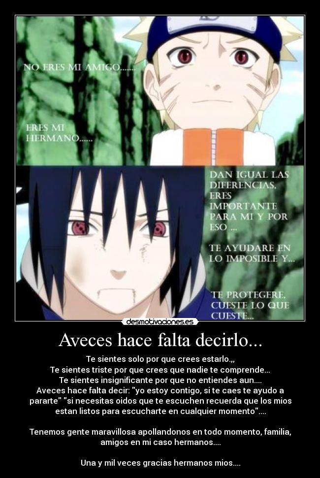 Aveces hace falta decirlo... - Te sientes solo por que crees estarlo.,,
Te sientes triste por que crees que nadie te comprende...
Te sientes insignificante por que no entiendes aun....
Aveces hace falta decir: yo estoy contigo, si te caes te ayudo a
pararte si necesitas oidos que te escuchen recuerda que los mios
estan listos para escucharte en cualquier momento....

Tenemos gente maravillosa apollandonos en todo momento, familia,
amigos en mi caso hermanos....

Una y mil veces gracias hermanos mios....