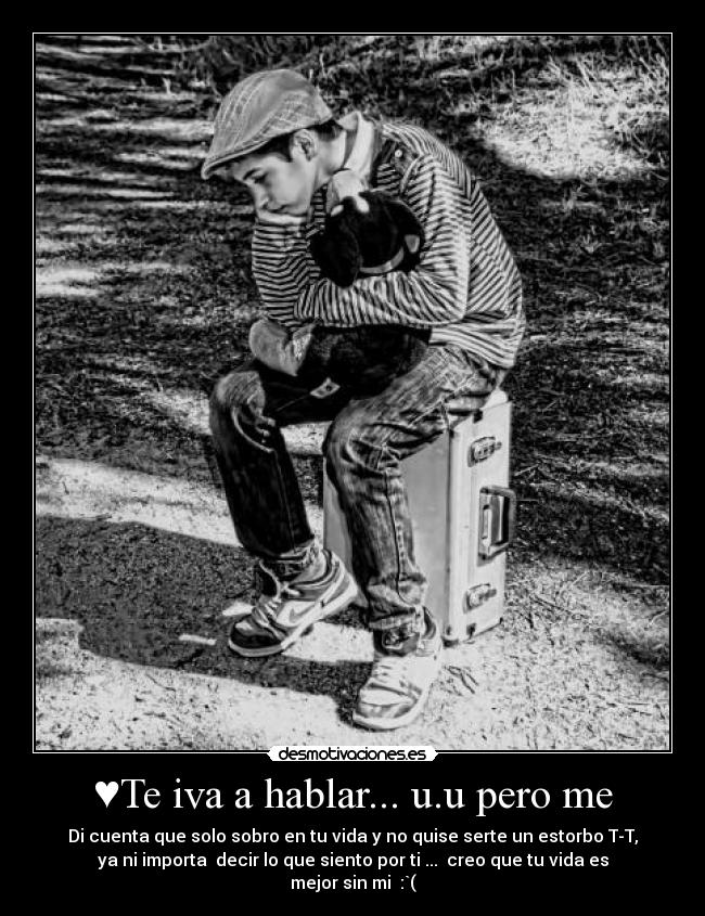 ♥Te iva a hablar... u.u pero me - Di cuenta que solo sobro en tu vida y no quise serte un estorbo T-T,
ya ni importa decir lo que siento por ti ... creo que tu vida es
mejor sin mi :`(