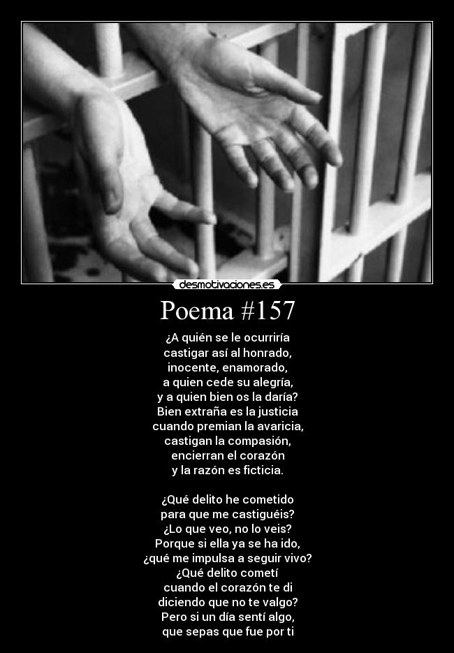 Poema #157 - ¿A quién se le ocurriría
castigar así al honrado,
inocente, enamorado,
a quien cede su alegría,
y a quien bien os la daría?
Bien extraña es la justicia
cuando premian la avaricia,
castigan la compasión,
encierran el corazón
y la razón es ficticia.
¿Qué delito he cometido
para que me castiguéis?
¿Lo que veo, no lo veis?
Porque si ella ya se ha ido,
¿qué me impulsa a seguir vivo?
¿Qué delito cometí
cuando el corazón te di
diciendo que no te valgo?
Pero si un día sentí algo,
que sepas que fue por ti