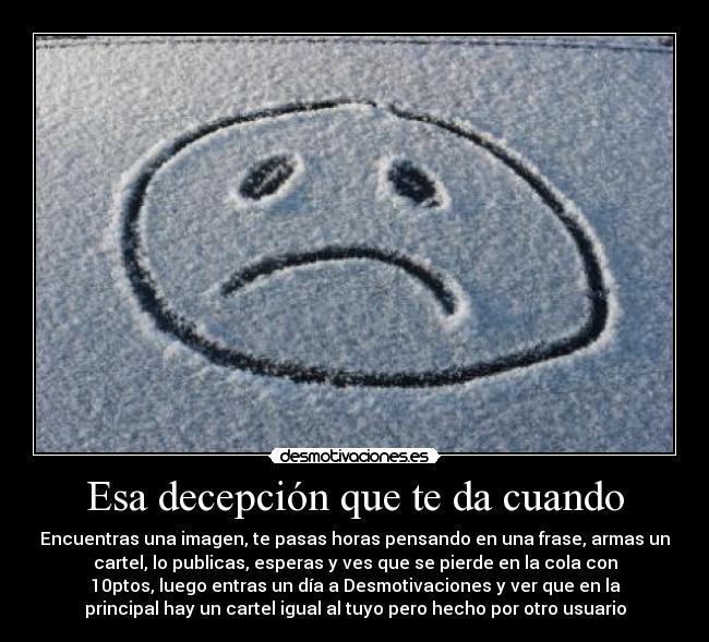 Esa decepción que te da cuando - Encuentras una imagen, te pasas horas pensando en una frase, armas un
cartel, lo publicas, esperas y ves que se pierde en la cola con
10ptos, luego entras un día a Desmotivaciones y ver que en la
principal hay un cartel igual al tuyo pero hecho por otro usuario