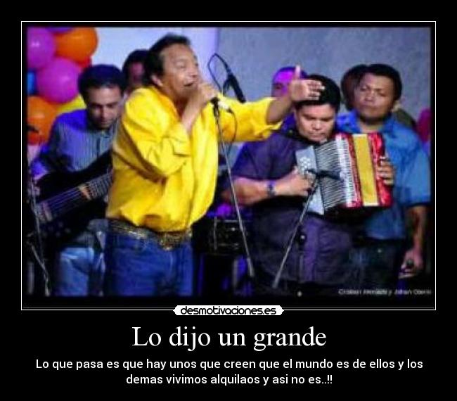 Lo dijo un grande - Lo que pasa es que hay unos que creen que el mundo es de ellos y los
demas vivimos alquilaos y asi no es..!!