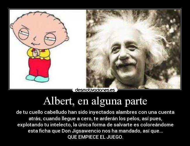 Albert, en alguna parte - de tu cuello cabelludo han sido inyectados alambres con una cuenta
atrás, cuando llegue a cero, te arderán los pelos, así pues,
explotando tu intelecto, la única forma de salvarte es coloreándome
esta ficha que Don Jigsawencio nos ha mandado, así que...
QUE EMPIECE EL JUEGO.