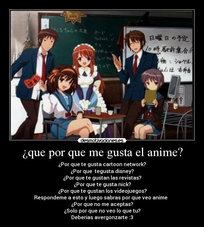 ¿que por que me gusta el anime? - ¿Por que te gusta cartoon network?
¿Por que tegusta disney?
¿Por que te gustan las revistas?
¿Por que te gusta nick?
¿Por que te gustan los videojuegos?
Respondeme a esto y luego sabras por que veo anime
¿Por que no me aceptas?
¿Solo por que no veo lo que tu?
Deberias avergonzarte :3