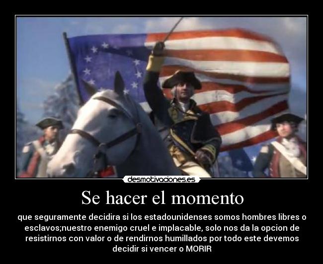 Se hacer el momento - que seguramente decidira si los estadounidenses somos hombres libres o
esclavos;nuestro enemigo cruel e implacable, solo nos da la opcion de
resistirnos con valor o de rendirnos humillados por todo este devemos
decidir si vencer o MORIR
