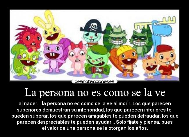La persona no es como se la ve - al nacer... la persona no es como se la ve al morir. Los que parecen
superiores demuestran su inferioridad, los que parecen inferiores te
pueden superar, los que parecen amigables te pueden defraudar, los que
parecen despreciables te pueden ayudar... Solo fíjate y piensa, pues
el valor de una persona se la otorgan los años.