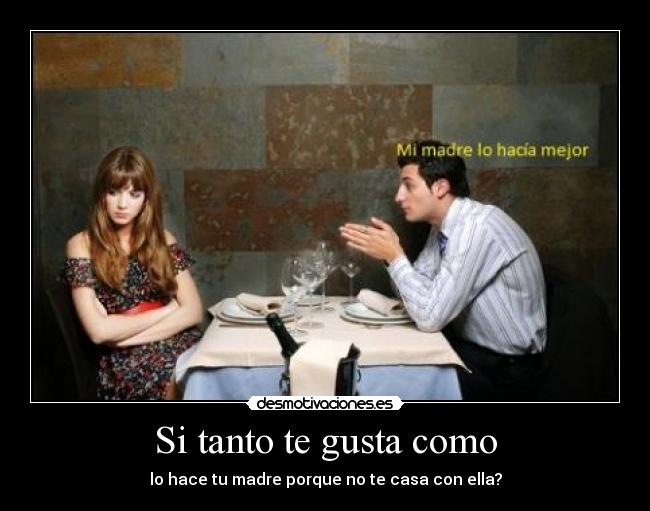 Si tanto te gusta como - lo hace tu madre porque no te casa con ella?