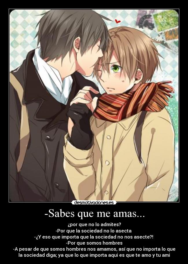 -Sabes que me amas... - ¿por que no lo admites?
-Por que la sociedad no lo asecta
-¿Y eso que importa que la sociedad no nos asecte?!
-Por que somos hombres
-A pesar de que somos hombres nos amamos, así que no importa lo que
la sociedad diga; ya que lo que importa aqui es que te amo y tu ami