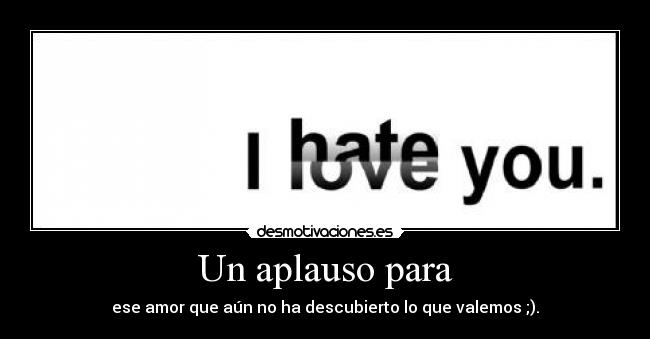 Un aplauso para - ese amor que aún no ha descubierto lo que valemos ;).