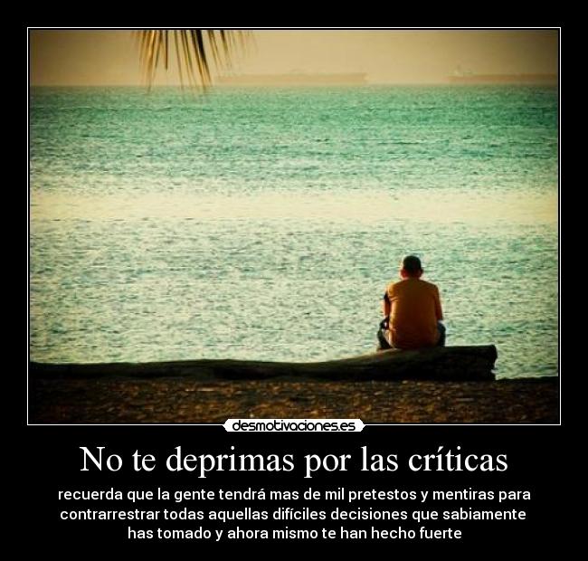 No te deprimas por las críticas - recuerda que la gente tendrá mas de mil pretestos y mentiras para
contrarrestrar todas aquellas difíciles decisiones que sabiamente 
has tomado y ahora mismo te han hecho fuerte