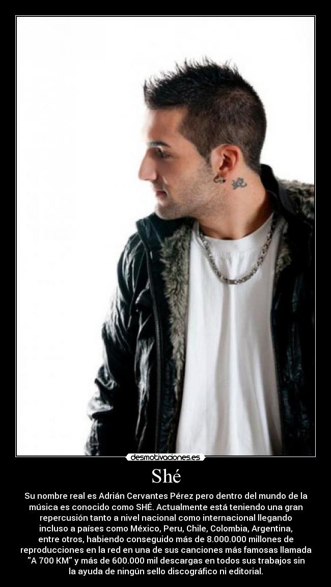 Shé - Su nombre real es Adrián Cervantes Pérez pero dentro del mundo de la
música es conocido como SHÉ. Actualmente está teniendo una gran
repercusión tanto a nivel nacional como internacional llegando
incluso a países como México, Peru, Chile, Colombia, Argentina,
entre otros, habiendo conseguido más de 8.000.000 millones de
reproducciones en la red en una de sus canciones más famosas llamada
A 700 KM y más de 600.000 mil descargas en todos sus trabajos sin
la ayuda de ningún sello discográfico ni editorial.