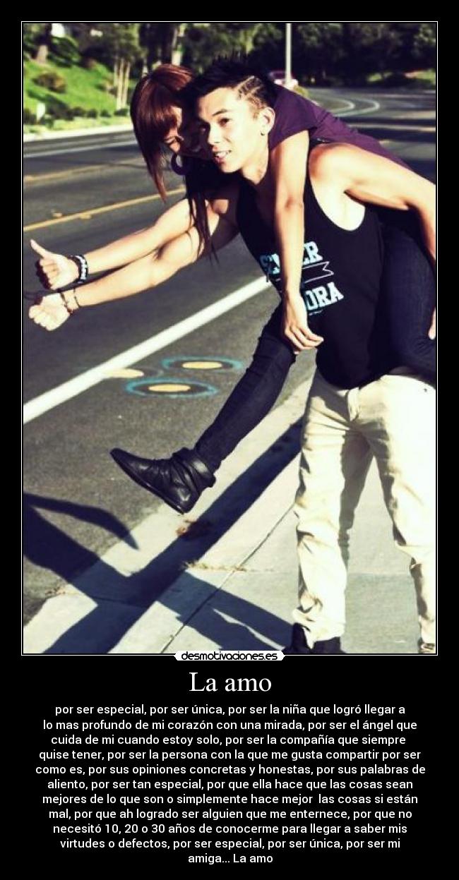 La amo - por ser especial, por ser única, por ser la niña que logró llegar a
lo mas profundo de mi corazón con una mirada, por ser el ángel que
cuida de mi cuando estoy solo, por ser la compañía que siempre 
quise tener, por ser la persona con la que me gusta compartir por ser
como es, por sus opiniones concretas y honestas, por sus palabras de
aliento, por ser tan especial, por que ella hace que las cosas sean
mejores de lo que son o simplemente hace mejor  las cosas si están
mal, por que ah logrado ser alguien que me enternece, por que no
necesitó 10, 20 o 30 años de conocerme para llegar a saber mis
virtudes o defectos, por ser especial, por ser única, por ser mi
amiga... La amo