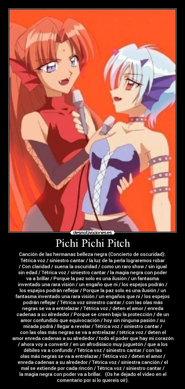 Pichi Pichi Pitch - Canción de las hermanas belleza negra (Concierto de oscuridad):
Tétrica voz / siniestro cantar / la luz de la perla lograremos robar
/ Con claridad / suena la oscuridad / como un raro show / sin igual
sin edad / Tétrica voz / siniestro cantar / la magia negra con poder
va a brillar / Porque la paz solo es una ilusión / un fantasma
inventado una rara visión / un engaño que ni / los espejos podrán /
los espejos podrán reflejar / Porque la paz solo es una ilusión / un
fantasma inventado una rara visión / un engaños que ni / los espejos
podrán reflejar / Tétrica voz siniestro cantar / con las olas más
negras se va a entrelazar / Tétrica voz / deten el amor / enreda
cadenas a su alrededor / Porque se creen bajo la protección / de un
amor confundido que equivocación / hoy sin ninguna pasión / su
mirada podrá / llegar a revelar / Tétrica voz / siniestro cantar /
con las olas más negras se va a entrelazar / tétrica voz / deten el
amor enreda cadenas a su alrededor / todo el poder que hay mi corazón
/ ahora voy a convertir / en un afrodisiaco muy juguetón / que a los
débiles va a confundir / Tétrica voz / siniestro cantar / con las
olas más negras se va a entrelazar / Tétrica voz / deten el amor /
enreda cadenas a su alrededor / Tétrica voz / siniestra canción / el
mal se extiende por cada rincón / Tétrica voz / siniestro cantar /
la magia negra con poder va a brillar. (Os he dejado el video en el
comentario por si lo quereis oír).