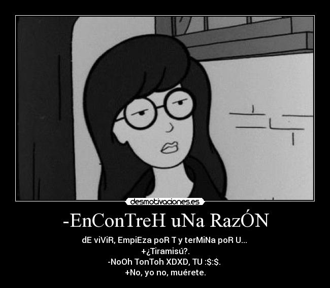 -EnConTreH uNa RazÓN - dE viViR, EmpiEza poR T y terMiNa poR U...
+¿Tiramisú?.
-NoOh TonToh XDXD, TU :$:$.
+No, yo no, muérete.
