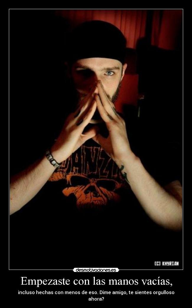 Empezaste con las manos vacías, - incluso hechas con menos de eso. Dime amigo, te sientes orgulloso ahora?