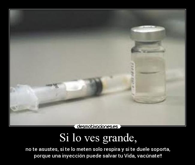 Si lo ves grande, - no te asustes, si te lo meten solo respira y si te duele soporta,
porque una inyección puede salvar tu Vida, vacúnate!!