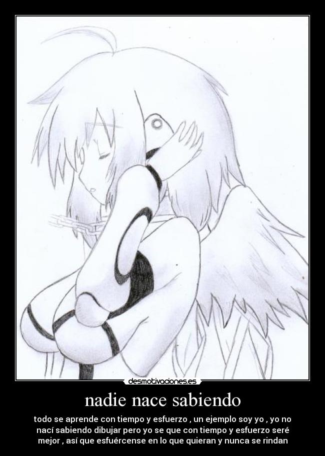 nadie nace sabiendo - todo se aprende con tiempo y esfuerzo , un ejemplo soy yo , yo no
nací sabiendo dibujar pero yo se que con tiempo y esfuerzo seré
mejor , así que esfuércense en lo que quieran y nunca se rindan