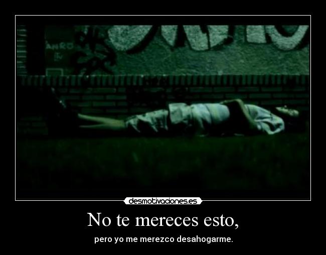 No te mereces esto, - pero yo me merezco desahogarme.