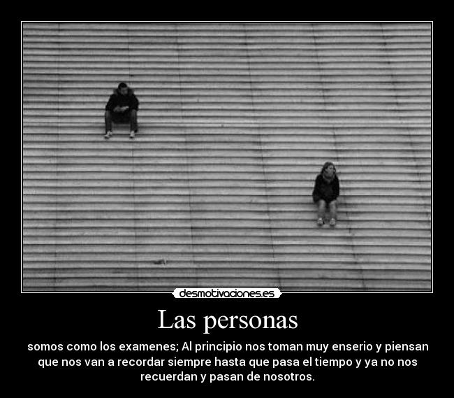 Las personas - somos como los examenes; Al principio nos toman muy enserio y piensan
que nos van a recordar siempre hasta que pasa el tiempo y ya no nos
recuerdan y pasan de nosotros.