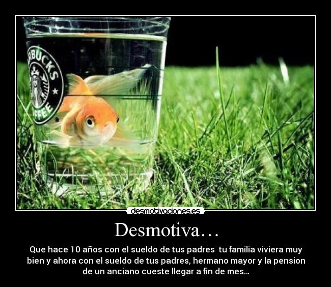 Desmotiva… - Que hace 10 años con el sueldo de tus padres  tu familia viviera muy
bien y ahora con el sueldo de tus padres, hermano mayor y la pension
de un anciano cueste llegar a fin de mes…