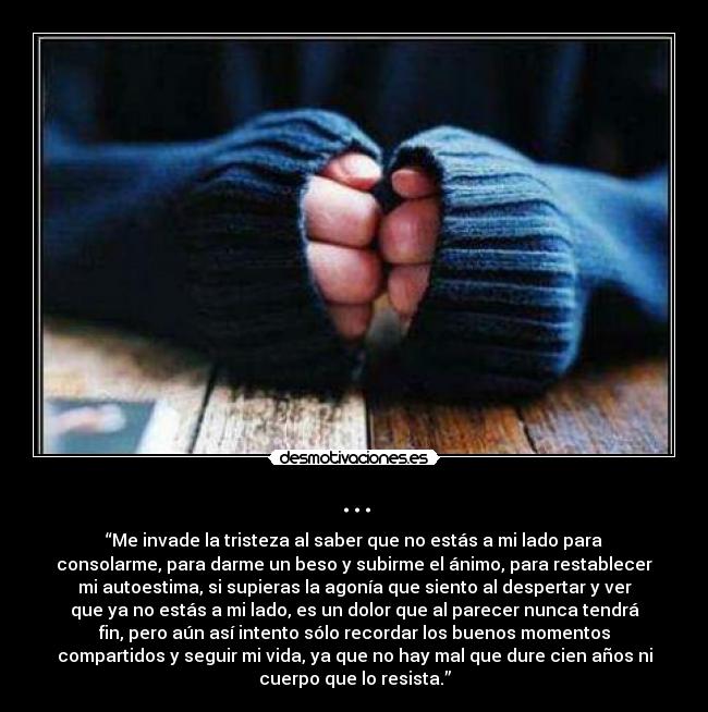... - “Me invade la tristeza al saber que no estás a mi lado para
consolarme, para darme un beso y subirme el ánimo, para restablecer
mi autoestima, si supieras la agonía que siento al despertar y ver
que ya no estás a mi lado, es un dolor que al parecer nunca tendrá
fin, pero aún así intento sólo recordar los buenos momentos
compartidos y seguir mi vida, ya que no hay mal que dure cien años ni
cuerpo que lo resista.”